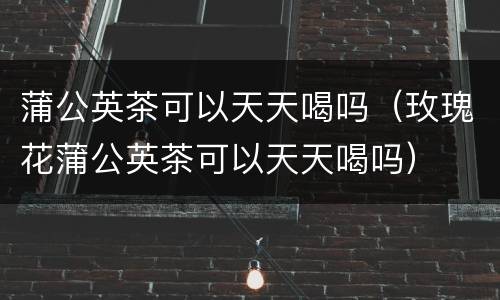 蒲公英茶可以天天喝吗（玫瑰花蒲公英茶可以天天喝吗）