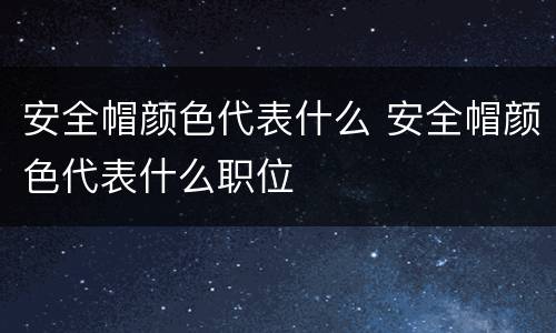 安全帽颜色代表什么 安全帽颜色代表什么职位