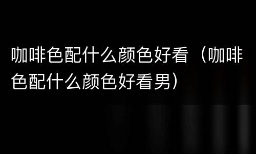 咖啡色配什么颜色好看（咖啡色配什么颜色好看男）