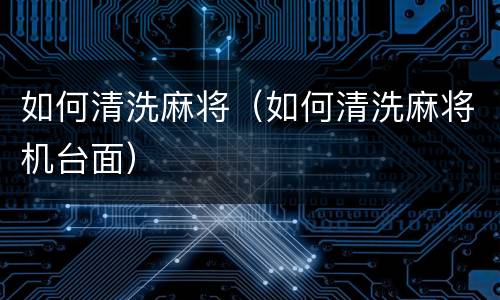 如何清洗麻将（如何清洗麻将机台面）