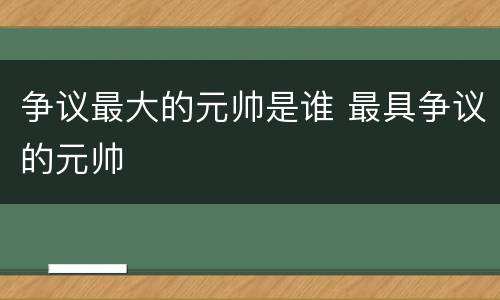 争议最大的元帅是谁 最具争议的元帅