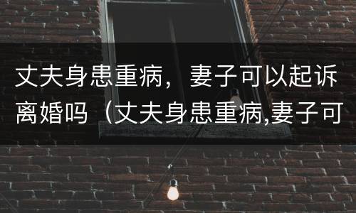 丈夫身患重病，妻子可以起诉离婚吗（丈夫身患重病,妻子可以起诉离婚吗?）