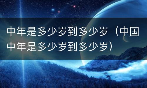 中年是多少岁到多少岁（中国中年是多少岁到多少岁）