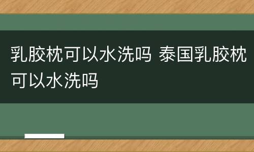 乳胶枕可以水洗吗 泰国乳胶枕可以水洗吗