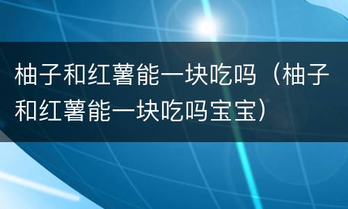 柚子和红薯能一块吃吗（柚子和红薯能一块吃吗宝宝）