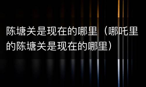 陈塘关是现在的哪里（哪吒里的陈塘关是现在的哪里）