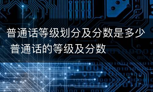 普通话等级划分及分数是多少 普通话的等级及分数