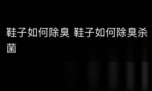 鞋子如何除臭 鞋子如何除臭杀菌