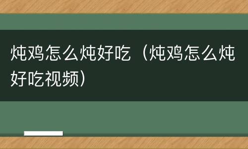炖鸡怎么炖好吃（炖鸡怎么炖好吃视频）
