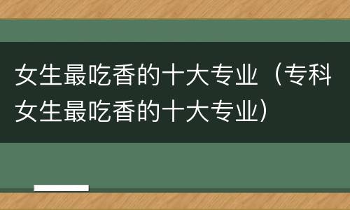 女生最吃香的十大专业（专科女生最吃香的十大专业）