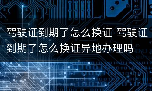 驾驶证到期了怎么换证 驾驶证到期了怎么换证异地办理吗