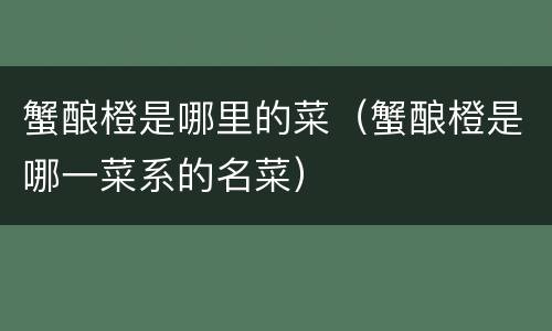 蟹酿橙是哪里的菜（蟹酿橙是哪一菜系的名菜）