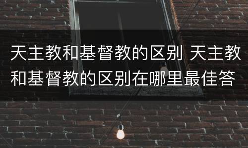 天主教和基督教的区别 天主教和基督教的区别在哪里最佳答案