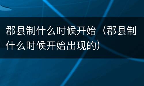 郡县制什么时候开始（郡县制什么时候开始出现的）