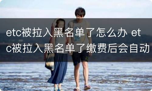 etc被拉入黑名单了怎么办 etc被拉入黑名单了缴费后会自动解除吗