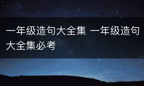 一年级造句大全集 一年级造句大全集必考