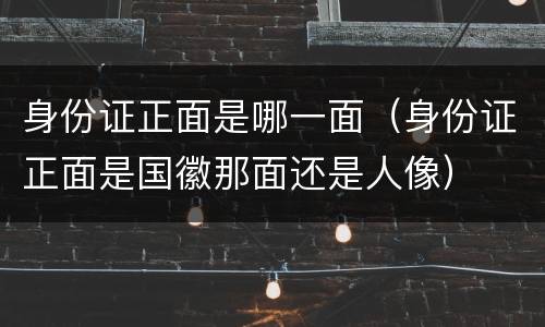 身份证正面是哪一面（身份证正面是国徽那面还是人像）