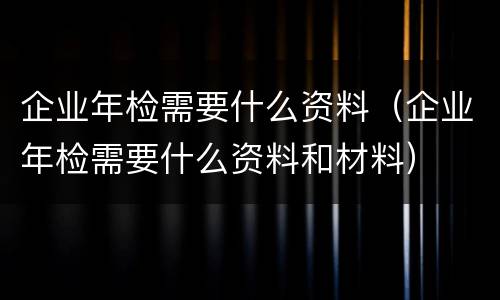 企业年检需要什么资料（企业年检需要什么资料和材料）