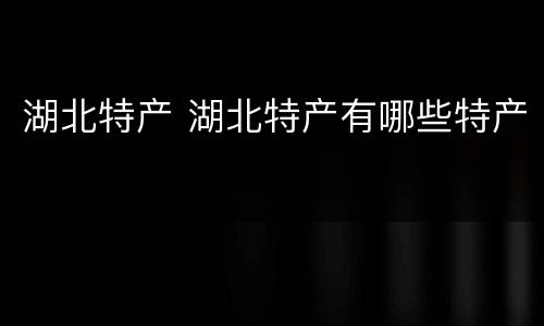 湖北特产 湖北特产有哪些特产