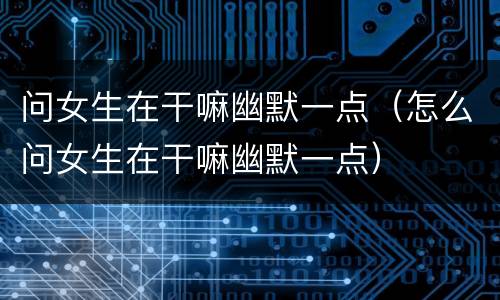 问女生在干嘛幽默一点（怎么问女生在干嘛幽默一点）