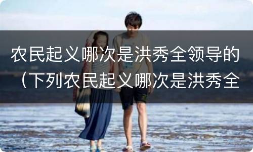 农民起义哪次是洪秀全领导的（下列农民起义哪次是洪秀全领导的）