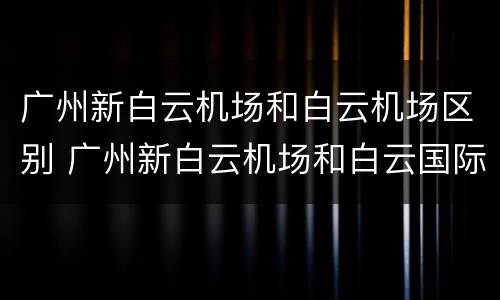 广州新白云机场和白云机场区别 广州新白云机场和白云国际机场一样吗