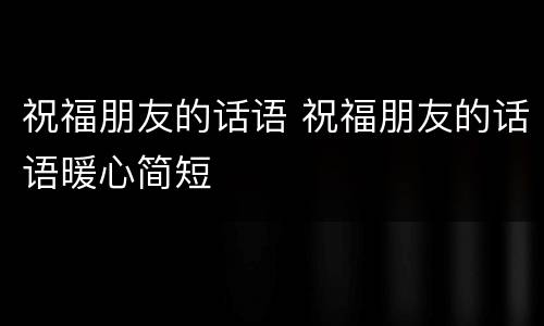 祝福朋友的话语 祝福朋友的话语暖心简短