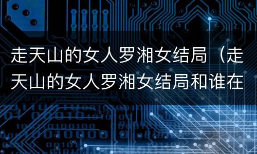 走天山的女人罗湘女结局（走天山的女人罗湘女结局和谁在一起了）