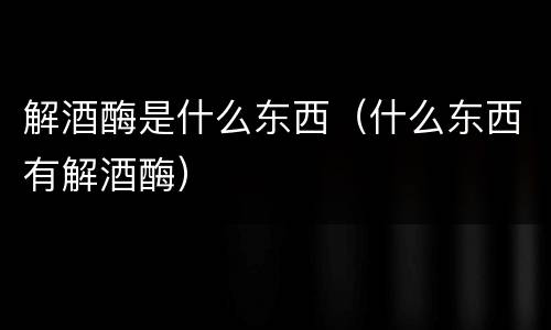 解酒酶是什么东西（什么东西有解酒酶）