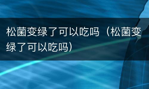松菌变绿了可以吃吗（松菌变绿了可以吃吗）