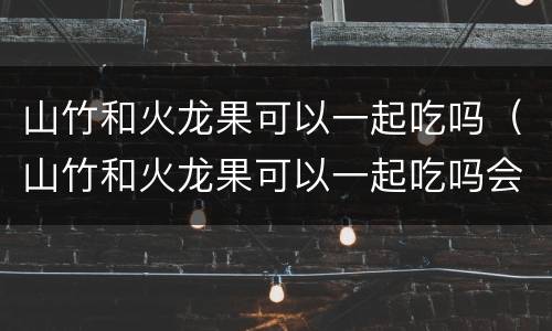 山竹和火龙果可以一起吃吗（山竹和火龙果可以一起吃吗会过敏吗）