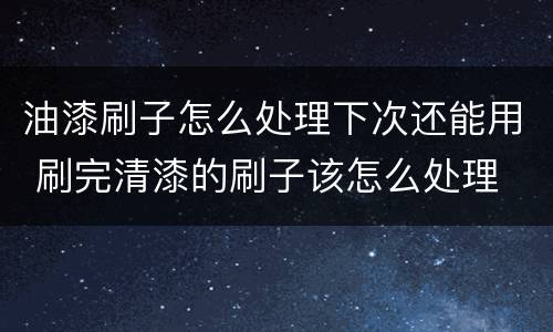 油漆刷子怎么处理下次还能用 刷完清漆的刷子该怎么处理