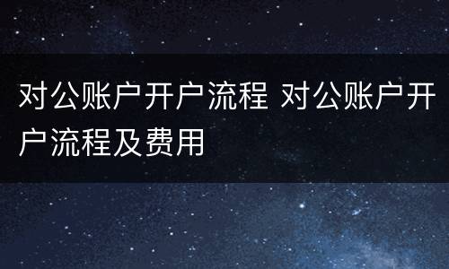 对公账户开户流程 对公账户开户流程及费用