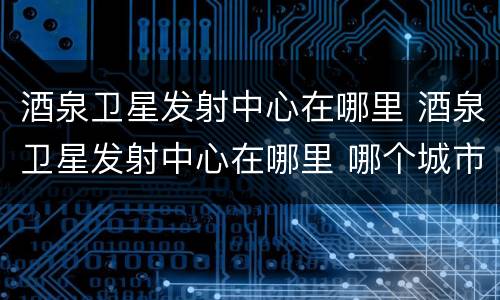 酒泉卫星发射中心在哪里 酒泉卫星发射中心在哪里 哪个城市