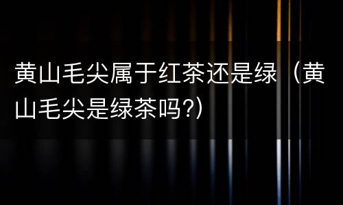 黄山毛尖属于红茶还是绿（黄山毛尖是绿茶吗?）