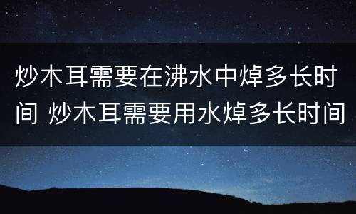 炒木耳需要在沸水中焯多长时间 炒木耳需要用水焯多长时间