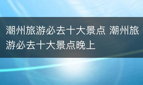 潮州旅游必去十大景点 潮州旅游必去十大景点晚上