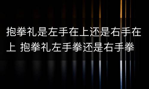 抱拳礼是左手在上还是右手在上 抱拳礼左手拳还是右手拳
