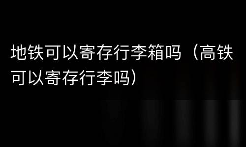 地铁可以寄存行李箱吗（高铁可以寄存行李吗）