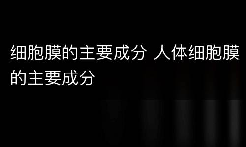 细胞膜的主要成分 人体细胞膜的主要成分