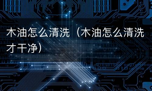 木油怎么清洗（木油怎么清洗才干净）
