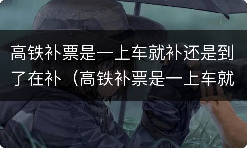 高铁补票是一上车就补还是到了在补（高铁补票是一上车就补还是到了在补呢）