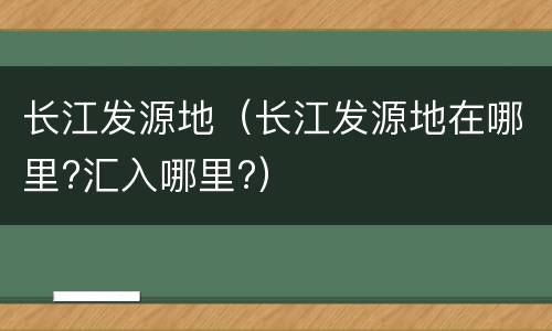 长江发源地（长江发源地在哪里?汇入哪里?）