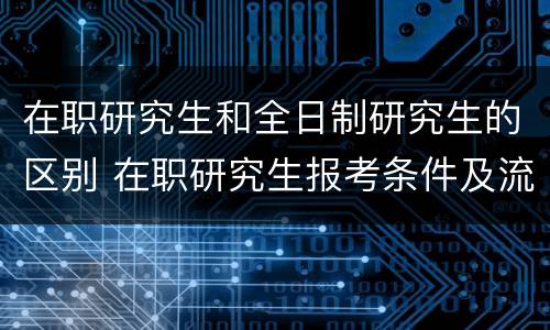在职研究生和全日制研究生的区别 在职研究生报考条件及流程