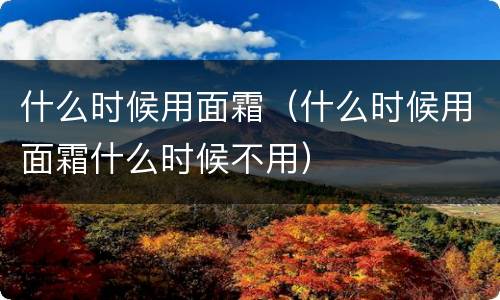 什么时候用面霜（什么时候用面霜什么时候不用）