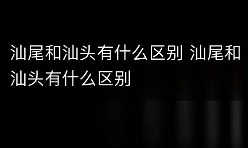 汕尾和汕头有什么区别 汕尾和汕头有什么区别