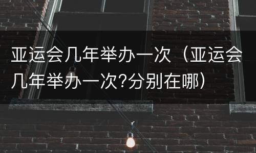 亚运会几年举办一次（亚运会几年举办一次?分别在哪）