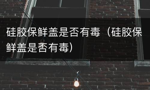 硅胶保鲜盖是否有毒（硅胶保鲜盖是否有毒）