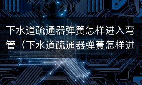 下水道疏通器弹簧怎样进入弯管（下水道疏通器弹簧怎样进入弯管内）