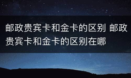 邮政贵宾卡和金卡的区别 邮政贵宾卡和金卡的区别在哪